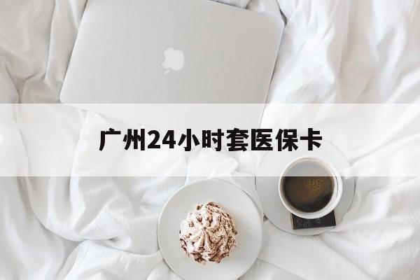 盐城广州24小时套医保卡(广州哪里有套医保卡地方)