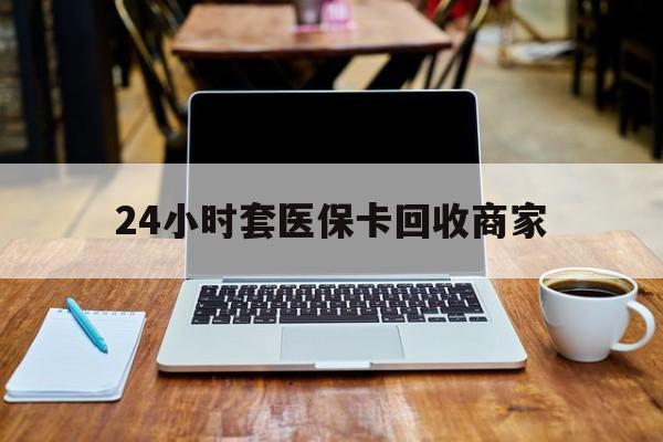 盐城24小时套医保卡回收商家(24小时套医保卡回收商家有提成吗)