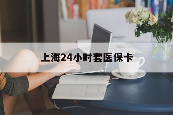 盐城上海24小时套医保卡(上海套医保卡一般几个点)